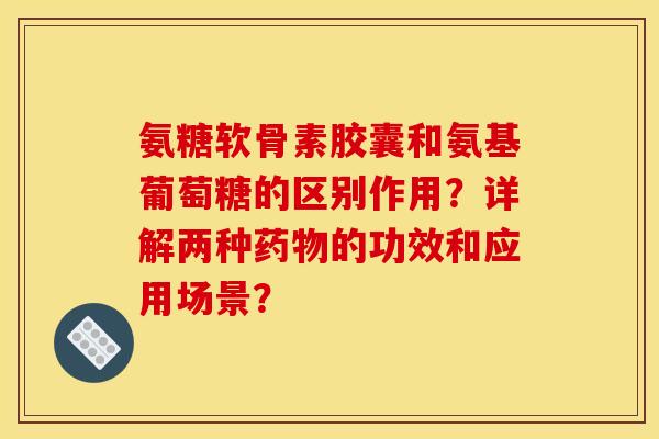 氨糖软骨素胶囊和氨基葡萄糖的区别作用?详解两种药物的功效和应用场景? 氨糖软骨素胶囊和氨基葡萄糖的区别作用?详解两种药物的功效和应用场景?
