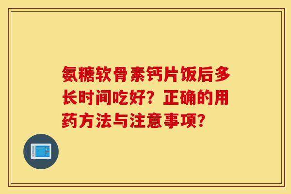 氨糖软骨素钙片饭后多长时间吃好？正确的用药方法与注意事项？