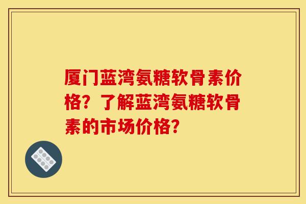 厦门蓝湾氨糖软骨素价格?了解蓝湾氨糖软骨素的市场价格? 厦门蓝湾氨糖软骨素价格?了解蓝湾氨糖软骨素的市场价格?