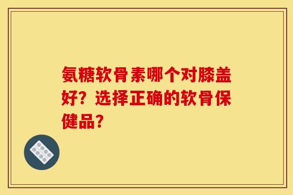 氨糖软骨素哪个对膝盖好？选择正确的软骨保健品？