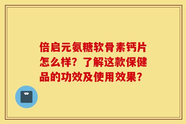 倍启元氨糖软骨素钙片怎么样？了解这款保健品的功效及使用效果？