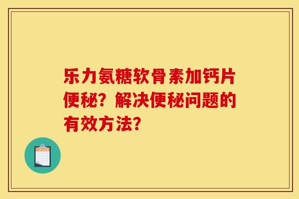乐力氨糖软骨素加钙片便秘？解决便秘问题的有效方法？