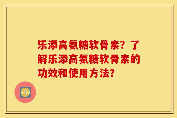 乐添高氨糖软骨素？了解乐添高氨糖软骨素的功效和使用方法？