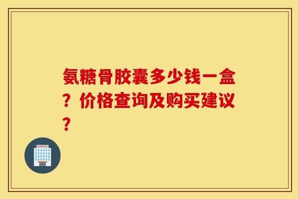 氨糖骨胶囊多少钱一盒？价格查询及购买建议？