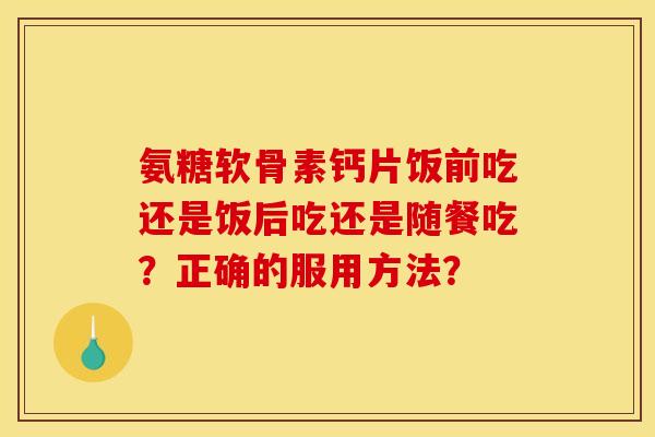 氨糖软骨素钙片饭前吃还是饭后吃还是随餐吃？正确的服用方法？