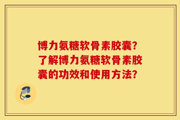 博力氨糖软骨素胶囊？了解博力氨糖软骨素胶囊的功效和使用方法？