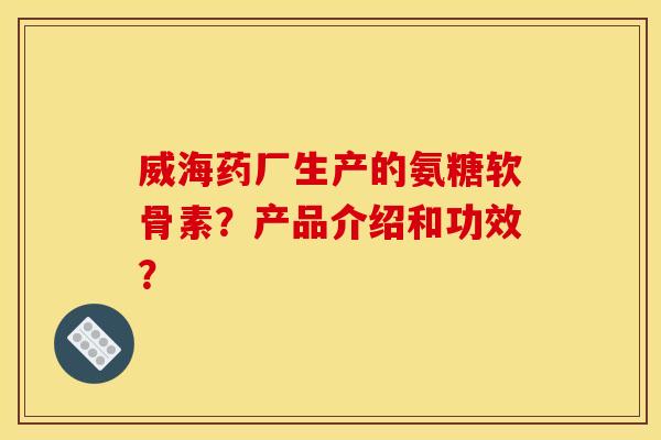 威海药厂生产的氨糖软骨素？产品介绍和功效？