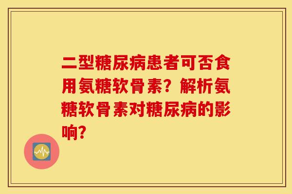 二型糖尿病患者可否食用氨糖软骨素？解析氨糖软骨素对糖尿病的影响？