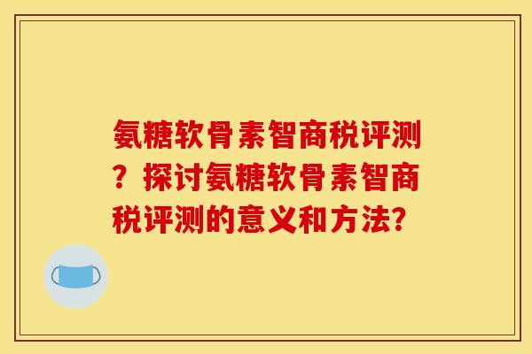 氨糖软骨素智商税评测？探讨氨糖软骨素智商税评测的意义和方法？