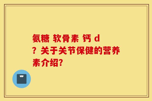 氨糖 软骨素 钙 d?关于关节保健的营养素介绍? 氨糖 软骨素 钙 d?关于关节保健的营养素介绍?