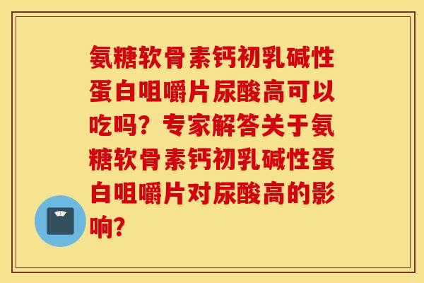 氨糖软骨素钙初乳碱性蛋白咀嚼片尿酸高可以吃吗？专家解答关于氨糖软骨素钙初乳碱性蛋白咀嚼片对尿酸高的影响？