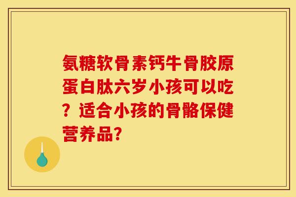 氨糖软骨素钙牛骨胶原蛋白肽六岁小孩可以吃？适合小孩的骨骼保健营养品？