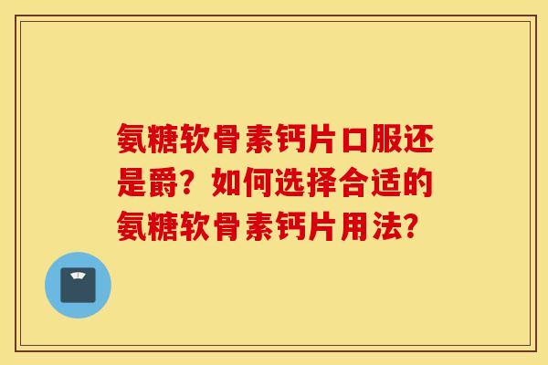 氨糖软骨素钙片口服还是爵？如何选择合适的氨糖软骨素钙片用法？