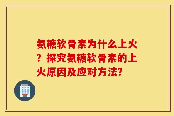 氨糖软骨素为什么上火?探究氨糖软骨素的上火原因及应对方法? 氨糖软骨素为什么上火?探究氨糖软骨素的上火原因及应对方法?