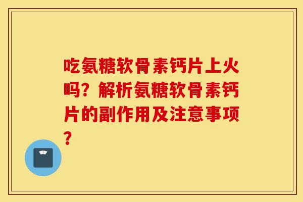 吃氨糖软骨素钙片上火吗？解析氨糖软骨素钙片的副作用及注意事项？