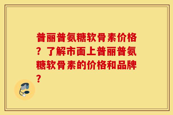 普丽普氨糖软骨素价格？了解市面上普丽普氨糖软骨素的价格和品牌？