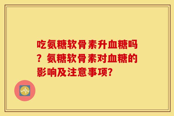 吃氨糖软骨素升血糖吗？氨糖软骨素对血糖的影响及注意事项？