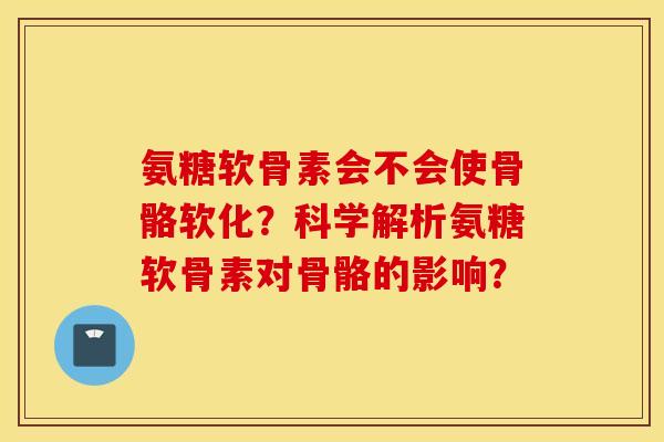 氨糖软骨素会不会使骨骼软化？科学解析氨糖软骨素对骨骼的影响？