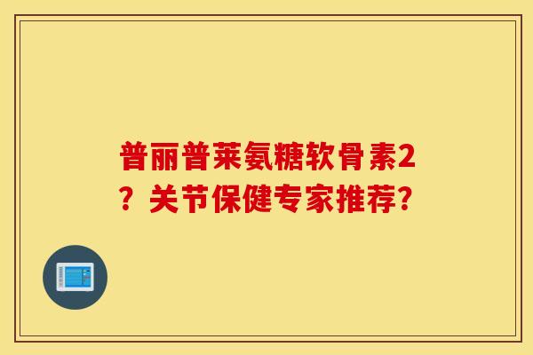 普丽普莱氨糖软骨素2?关节保健专家推荐? 普丽普莱氨糖软骨素2?关节保健专家推荐?