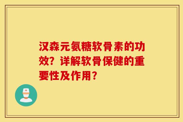 汉森元氨糖软骨素的功效？详解软骨保健的重要性及作用？
