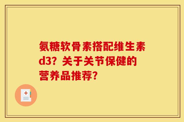 氨糖软骨素搭配维生素d3？关于关节保健的营养品推荐？