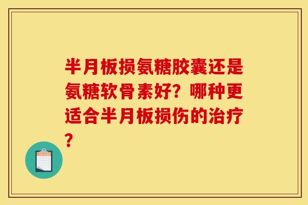 半月板损氨糖胶囊还是氨糖软骨素好?哪种更适合半月板损伤的治疗? 半月板损氨糖胶囊还是氨糖软骨素好?哪种更适合半月板损伤的治疗?