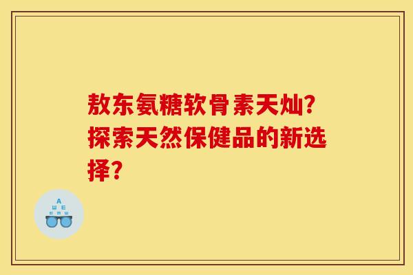 敖东氨糖软骨素天灿？探索天然保健品的新选择？