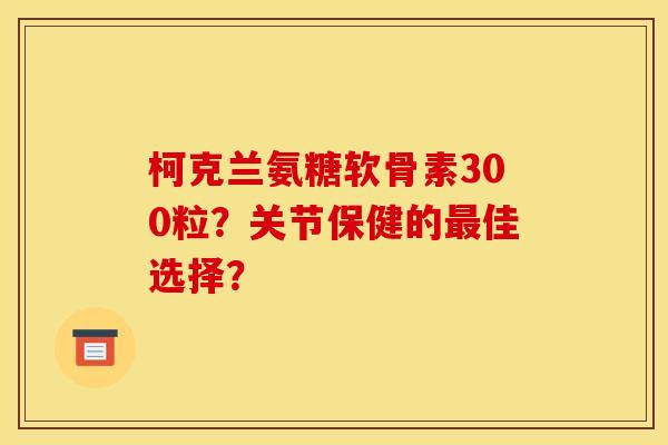 柯克兰氨糖软骨素300粒?关节保健的最佳选择? 柯克兰氨糖软骨素300粒?关节保健的最佳选择?