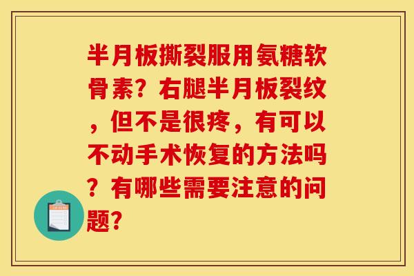 半月板撕裂服用氨糖软骨素？右腿半月板裂纹，但不是很疼，有可以不动手术恢复的方法吗？有哪些需要注意的问题？