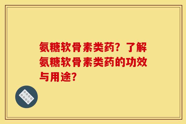 氨糖软骨素类药？了解氨糖软骨素类药的功效与用途？