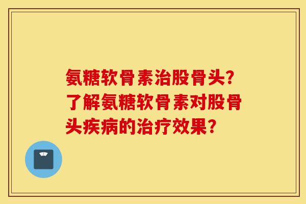氨糖软骨素治股骨头?了解氨糖软骨素对股骨头疾病的治疗效果? 氨糖软骨素治股骨头?了解氨糖软骨素对股骨头疾病的治疗效果?