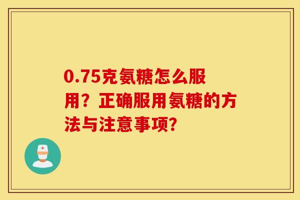 0.75克氨糖怎么服用？正确服用氨糖的方法与注意事项？