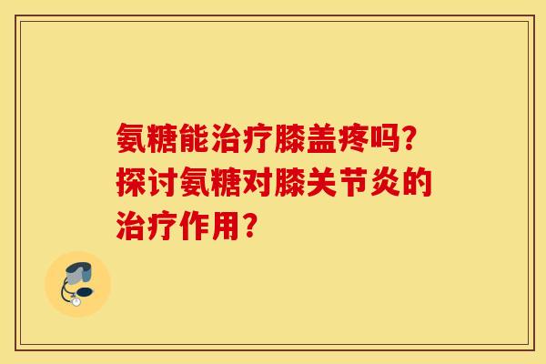 氨糖能治疗膝盖疼吗？探讨氨糖对膝关节炎的治疗作用？