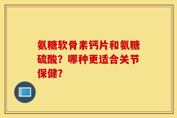 氨糖软骨素钙片和氨糖硫酸?哪种更适合关节保健? 氨糖软骨素钙片和氨糖硫酸?哪种更适合关节保健?