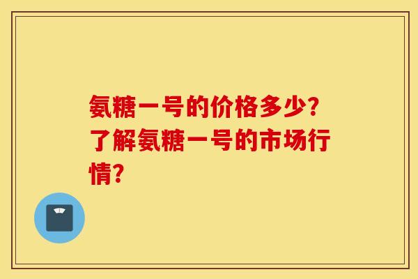 氨糖一号的价格多少？了解氨糖一号的市场行情？