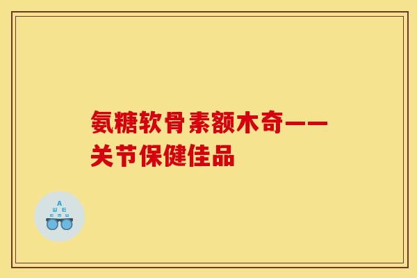 氨糖软骨素额木奇——关节保健佳品
