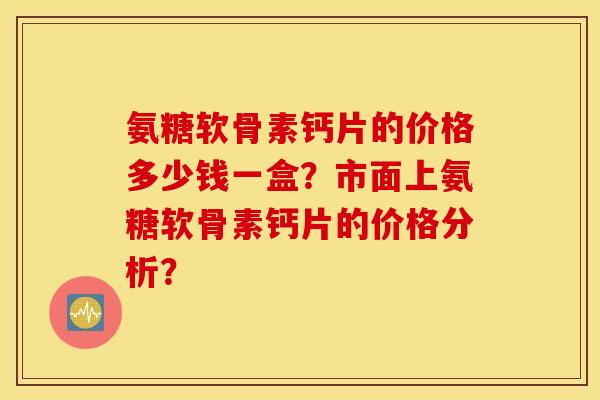 氨糖软骨素钙片的价格多少钱一盒？市面上氨糖软骨素钙片的价格分析？