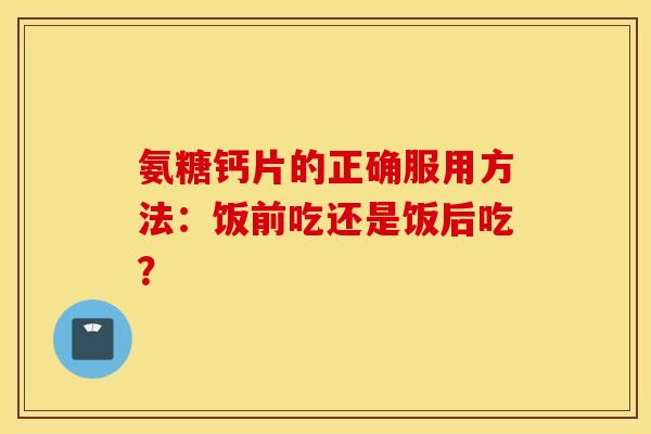 氨糖钙片的正确服用方法：饭前吃还是饭后吃？