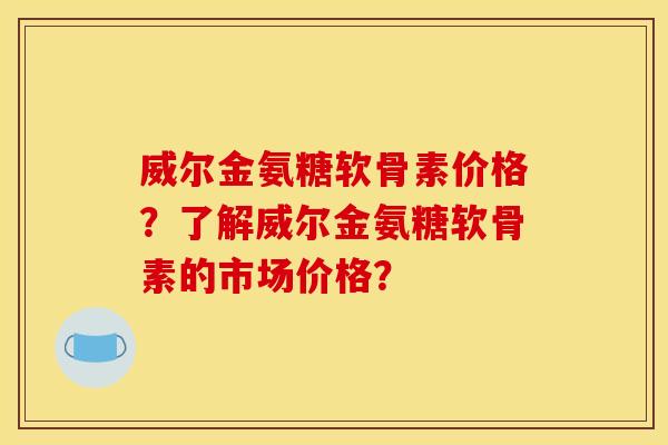 威尔金氨糖软骨素价格？了解威尔金氨糖软骨素的市场价格？