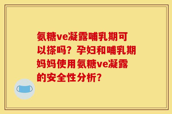 氨糖ve凝露哺乳期可以搽吗？孕妇和哺乳期妈妈使用氨糖ve凝露的安全性分析？