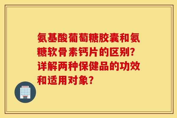 氨基酸葡萄糖胶囊和氨糖软骨素钙片的区别？详解两种保健品的功效和适用对象？