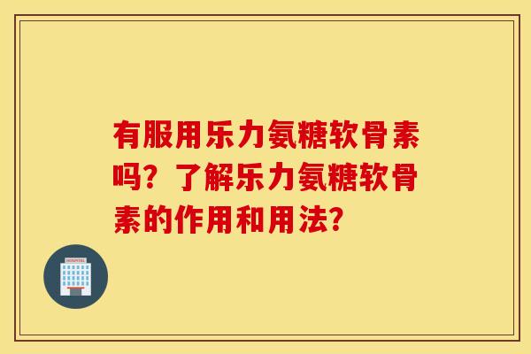 有服用乐力氨糖软骨素吗？了解乐力氨糖软骨素的作用和用法？