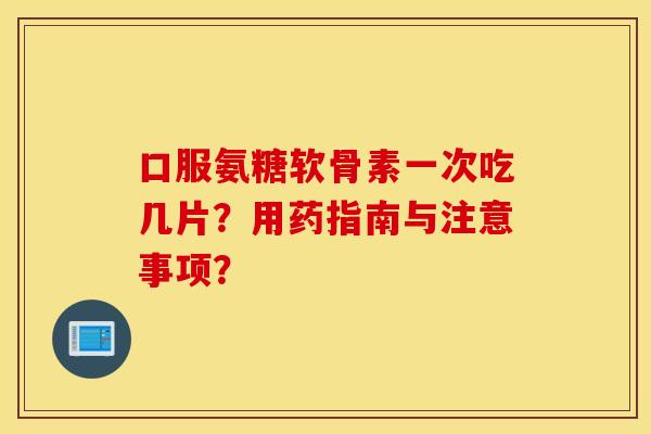 口服氨糖软骨素一次吃几片？用药指南与注意事项？