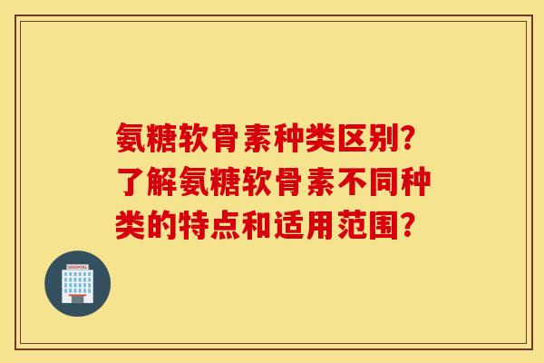 氨糖软骨素种类区别？了解氨糖软骨素不同种类的特点和适用范围？