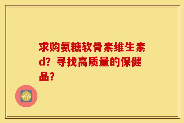 求购氨糖软骨素维生素d？寻找高质量的保健品？