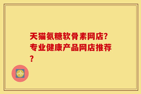 天猫氨糖软骨素网店？专业健康产品网店推荐？