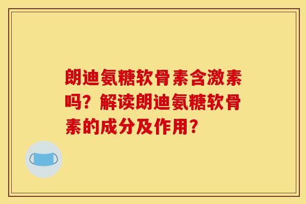 朗迪氨糖软骨素含激素吗？解读朗迪氨糖软骨素的成分及作用？