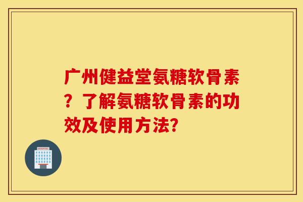 广州健益堂氨糖软骨素？了解氨糖软骨素的功效及使用方法？