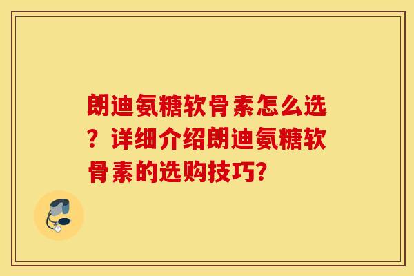朗迪氨糖软骨素怎么选？详细介绍朗迪氨糖软骨素的选购技巧？