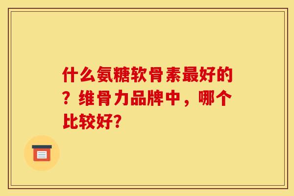 什么氨糖软骨素最好的?维骨力品牌中,哪个比较好? 什么氨糖软骨素最好的?维骨力品牌中,哪个比较好?